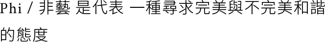 Phi / 非藝 是代表 一種尋求完美與不完美和諧 的態度